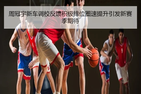 周冠宇新车调校反馈积极排位圈速提升引发新赛季期待