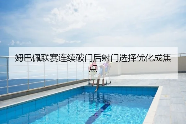 姆巴佩联赛连续破门后射门选择优化成焦点