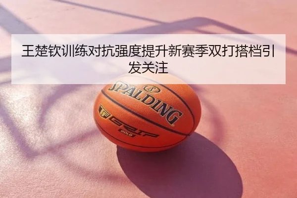 王楚钦训练对抗强度提升新赛季双打搭档引发关注