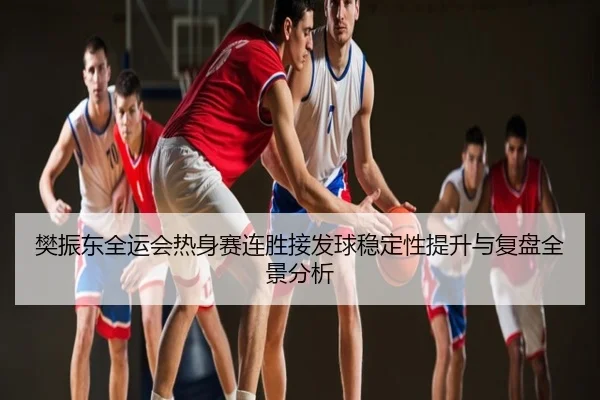 樊振东全运会热身赛连胜接发球稳定性提升与复盘全景分析
