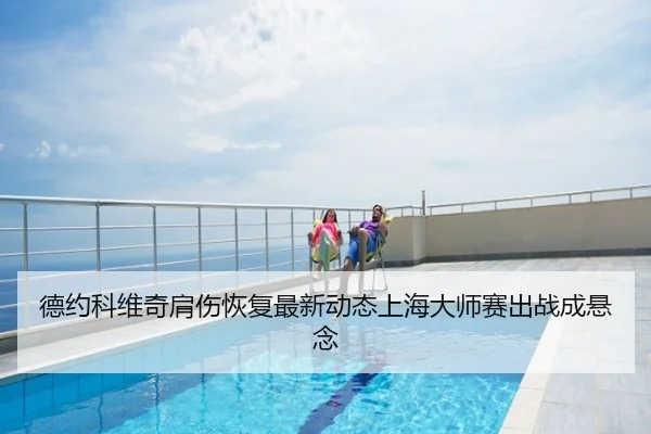 德约科维奇肩伤恢复最新动态上海大师赛出战成悬念
