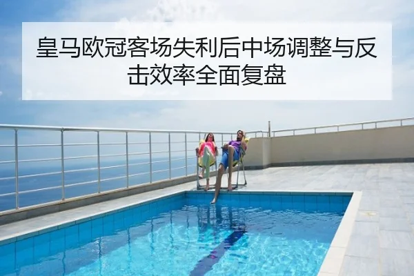皇马欧冠客场失利后中场调整与反击效率全面复盘