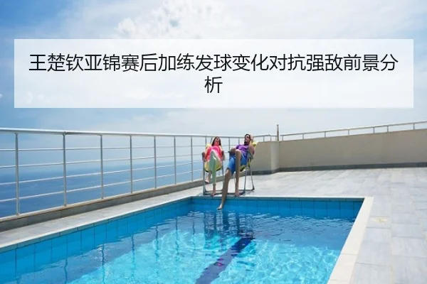 王楚钦亚锦赛后加练发球变化对抗强敌前景分析