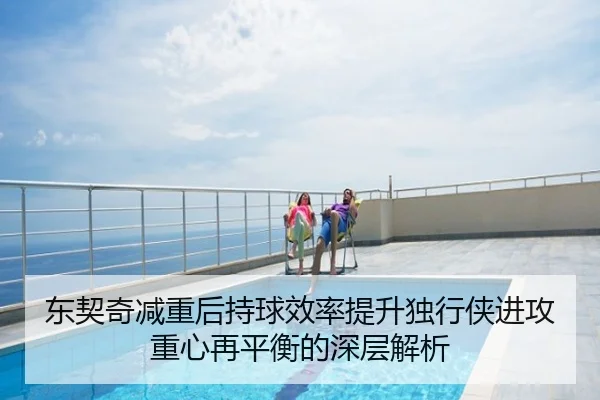 东契奇减重后持球效率提升独行侠进攻重心再平衡的深层解析